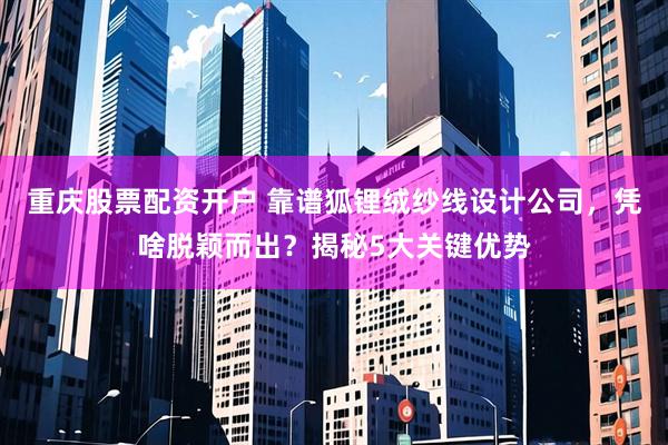 重庆股票配资开户 靠谱狐锂绒纱线设计公司，凭啥脱颖而出？揭秘5大关键优势