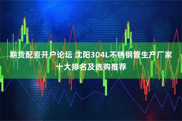 期货配资开户论坛 沈阳304L不锈钢管生产厂家十大排名及选购推荐