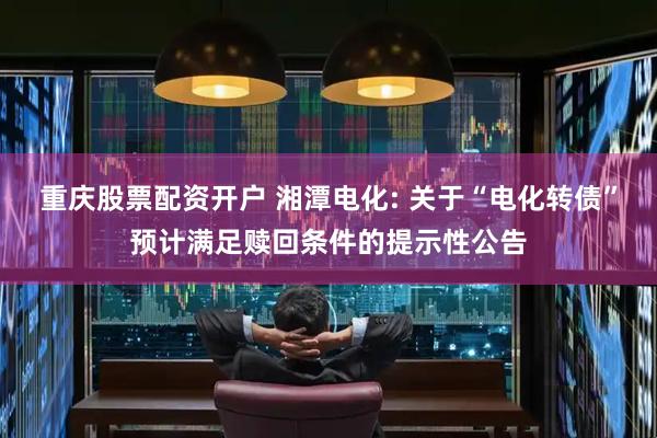 重庆股票配资开户 湘潭电化: 关于“电化转债”预计满足赎回条件的提示性公告