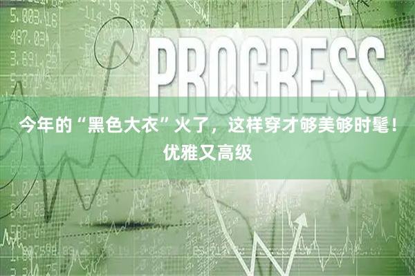 今年的“黑色大衣”火了，这样穿才够美够时髦！优雅又高级