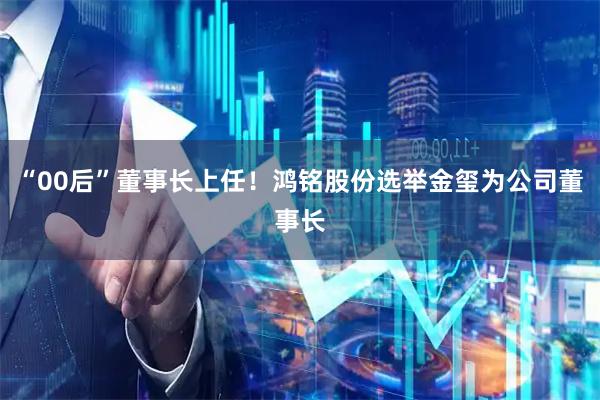 “00后”董事长上任！鸿铭股份选举金玺为公司董事长