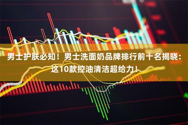 男士护肤必知！男士洗面奶品牌排行前十名揭晓：这10款控油清洁超给力！
