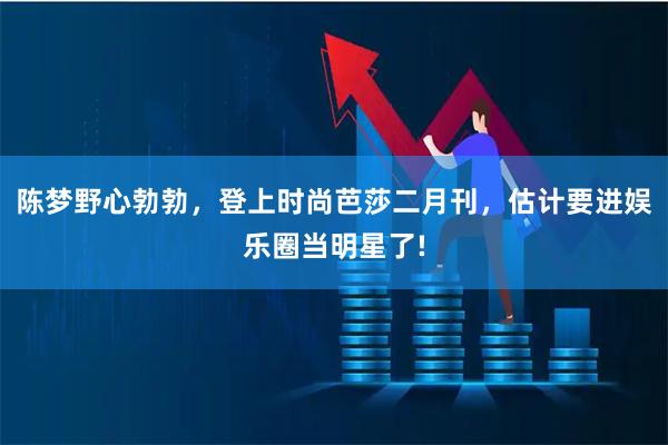 陈梦野心勃勃，登上时尚芭莎二月刊，估计要进娱乐圈当明星了!