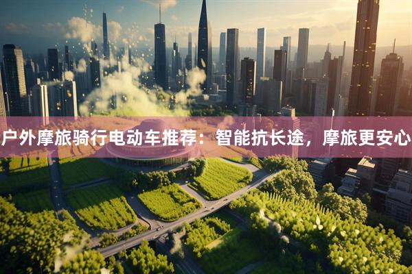 户外摩旅骑行电动车推荐：智能抗长途，摩旅更安心