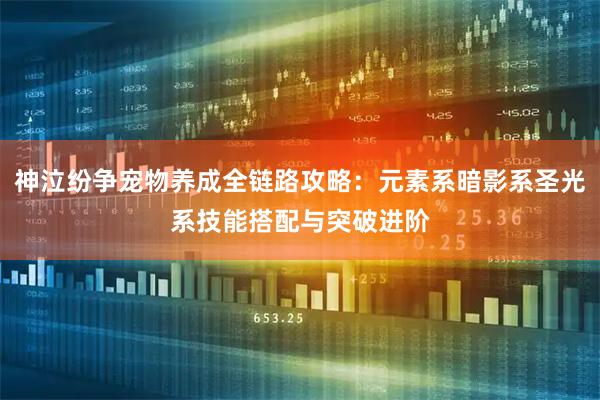 神泣纷争宠物养成全链路攻略：元素系暗影系圣光系技能搭配与突破进阶