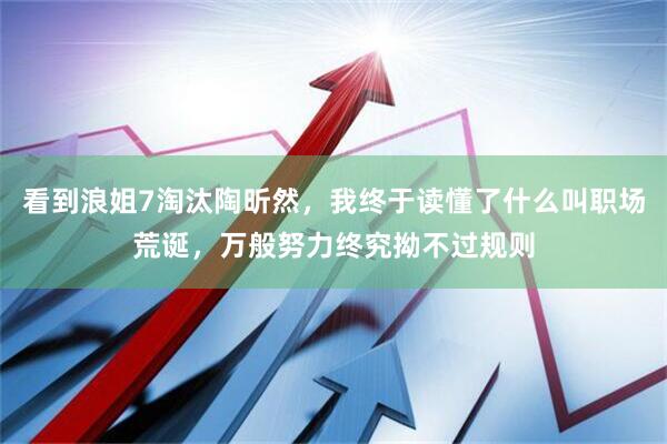 看到浪姐7淘汰陶昕然，我终于读懂了什么叫职场荒诞，万般努力终究拗不过规则