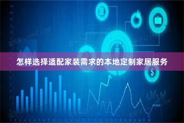 怎样选择适配家装需求的本地定制家居服务