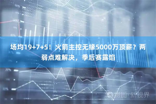 场均19+7+5！火箭主控无缘5000万顶薪？两弱点难解决，季后赛露馅