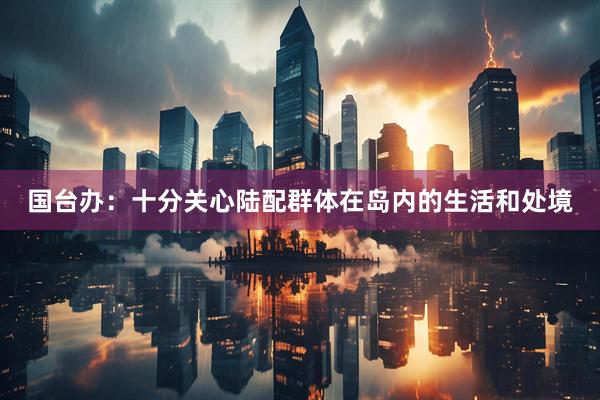 国台办：十分关心陆配群体在岛内的生活和处境