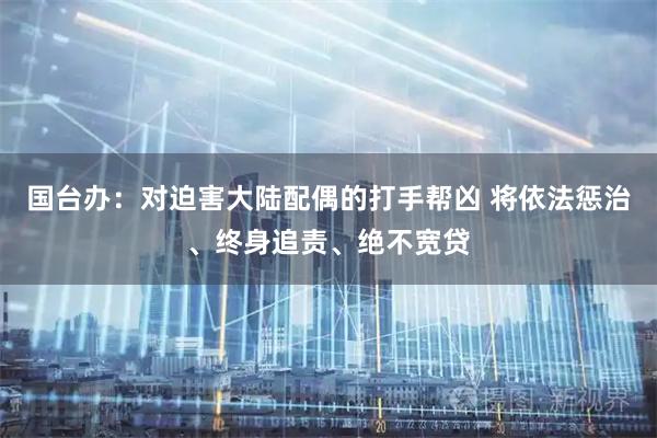 国台办：对迫害大陆配偶的打手帮凶 将依法惩治、终身追责、绝不宽贷