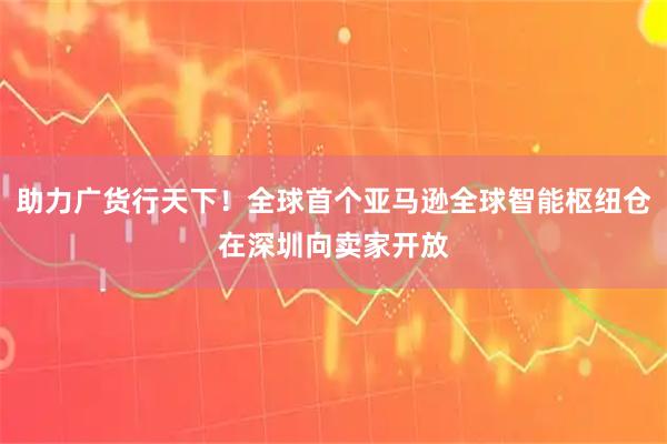 助力广货行天下！全球首个亚马逊全球智能枢纽仓在深圳向卖家开放