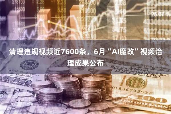 清理违规视频近7600条，6月“AI魔改”视频治理成果公布