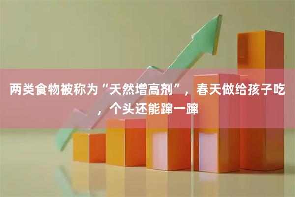 两类食物被称为“天然增高剂”，春天做给孩子吃，个头还能蹿一蹿