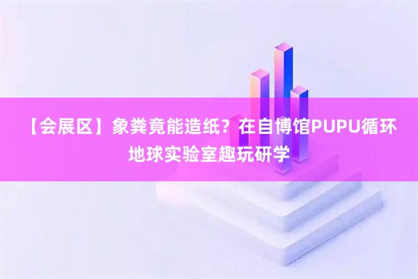 【会展区】象粪竟能造纸？在自博馆PUPU循环地球实验室趣玩研学