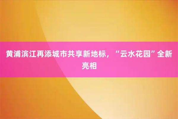 黄浦滨江再添城市共享新地标，“云水花园”全新亮相