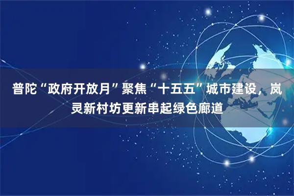普陀“政府开放月”聚焦“十五五”城市建设，岚灵新村坊更新串起绿色廊道
