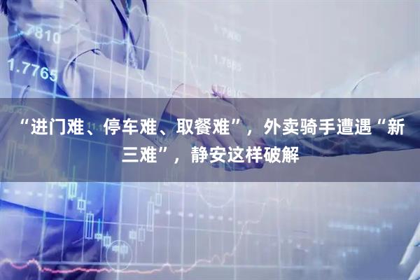 “进门难、停车难、取餐难”，外卖骑手遭遇“新三难”，静安这样破解
